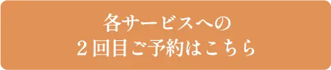 各サービスへの2回目ご予約はこちら
